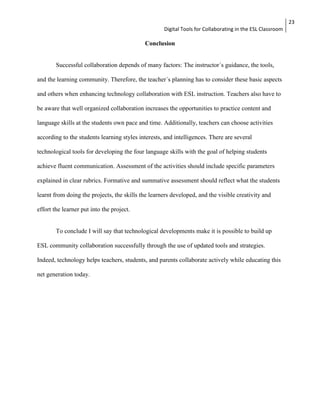 Digital Tools for Collaborating in the ESL Classroom 
23 
Conclusion 
Successful collaboration depends of many factors: The instructor´s guidance, the tools, 
and the learning community. Therefore, the teacher´s planning has to consider these basic aspects 
and others when enhancing technology collaboration with ESL instruction. Teachers also have to 
be aware that well organized collaboration increases the opportunities to practice content and 
language skills at the students own pace and time. Additionally, teachers can choose activities 
according to the students learning styles interests, and intelligences. There are several 
technological tools for developing the four language skills with the goal of helping students 
achieve fluent communication. Assessment of the activities should include specific parameters 
explained in clear rubrics. Formative and summative assessment should reflect what the students 
learnt from doing the projects, the skills the learners developed, and the visible creativity and 
effort the learner put into the project. 
To conclude I will say that technological developments make it is possible to build up 
ESL community collaboration successfully through the use of updated tools and strategies. 
Indeed, technology helps teachers, students, and parents collaborate actively while educating this 
net generation today. 
 