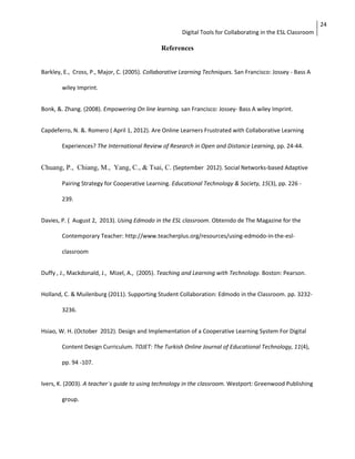 Digital Tools for Collaborating in the ESL Classroom 
24 
References 
Barkley, E., Cross, P., Major, C. (2005). Collaborative Learning Techniques. San Francisco: Jossey - Bass A 
wiley Imprint. 
Bonk, &. Zhang. (2008). Empowering On line learning. san Francisco: Jossey- Bass A wiley Imprint. 
Capdeferro, N. &. Romero ( April 1, 2012). Are Online Learners Frustrated with Collaborative Learning 
Experiences? The International Review of Research in Open and Distance Learning, pp. 24-44. 
Chuang, P., Chiang, M., Yang, C., & Tsai, C. (September 2012). Social Networks-based Adaptive 
Pairing Strategy for Cooperative Learning. Educational Technology & Society, 15(3), pp. 226 - 
239. 
Davies, P. ( August 2, 2013). Using Edmodo in the ESL classroom. Obtenido de The Magazine for the 
Contemporary Teacher: http://www.teacherplus.org/resources/using-edmodo-in-the-esl-classroom 
Duffy , J., Mackdonald, J., Mizel, A., (2005). Teaching and Learning with Technology. Boston: Pearson. 
Holland, C. & Muilenburg (2011). Supporting Student Collaboration: Edmodo in the Classroom. pp. 3232- 
3236. 
Hsiao, W. H. (October 2012). Design and Implementation of a Cooperative Learning System For Digital 
Content Design Curriculum. TOJET: The Turkish Online Journal of Educational Technology, 11(4), 
pp. 94 -107. 
Ivers, K. (2003). A teacher´s guide to using technology in the classroom. Westport: Greenwood Publishing 
group. 
 