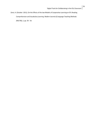 Digital Tools for Collaborating in the ESL Classroom 
26 
Zarei, A. (October 2011). On the Effects of the two Models of Cooperative Learning on EFL Reading 
Comprehension and Vocabulary Learning. Modern Journal of Language Teaching Methods 
(MJLTM), 1, pp. 39 - 54. 
