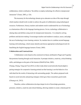 Digital Tools for Collaborating in the ESL Classroom 
5 
collaboration, which is defined as “the ability to employ technology for effective interpersonal 
interaction” (Tomei, 2005, p. 126). 
The taxonomy for the technology domain gives educators an idea of the steps through 
which teachers should work in order to achieve the goals of collaboration using technological 
resources. Furthermore, literacy teachers and students need to understand the use of technology 
as a harmonious effect in the language learning process. So too, technology collaboration is 
sharing ideas and abilities using tools for interpersonal interaction. It is related to solving 
problems and decision making. It encourages teachers and students to analyze, assess, and judge 
the use of technology in new learning contexts. So, teachers have to combine second language 
learning with technology, which means identify and choose appropriate technological tools for 
benefitting the English language learners (Tomei, 2005). 
Collaboration and Constructivism 
Collaboration is also based on the constructivist theory attributed to Piaget and Vygotsky 
that promotes learning through social interaction. It prompts initiative, creativity, critical thinking 
skills, and dialogue on the parts of the learners (Palloff & Pratt, 2005). 
Chuang, Chiang, Yang and Tsai (2012), in their study about social networks-based adaptive 
pairing strategies for cooperative learning pointed out that learning is not the behavior of an 
individual but the results of interacting with surrounding people. The authors proposed work 
based on social networks and pairing strategies which gave these researchers good results 
(Chuang et al., 2012). 
Therefore, online collaboration develops deeper levels of knowledge generation, 
promotes, initiative, creativity and critical thinking, allowing students to create a shared goal for 
 