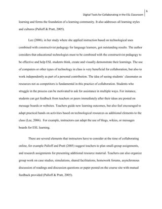 Digital Tools for Collaborating in the ESL Classroom 
6 
learning and forms the foundation of a learning community. It also addresses all learning styles 
and cultures (Palloff & Pratt, 2005). 
Lee (2006), in her study where she applied instruction based on technological uses 
combined with constructivist pedagogy for language learners, got outstanding results. The author 
considers that educational technologies must to be combined with the constructivist pedagogy to 
be effective and help ESL students think, create and visually demonstrate their learnings. The use 
of computers or other types of technology in class is very beneficial for collaboration, but also to 
work independently as part of a personal contribution. The idea of seeing students´ classmates as 
resources not as competitors is fundamental in this practice of collaboration. Students who 
struggle in the process can be motivated to ask for assistance in multiple ways. For instance, 
students can get feedback from teachers or peers immediately after their ideas are posted on 
message boards or websites. Teachers guide new learning outcomes, but also feel encouraged to 
adapt practical hands on activities based on technological resources as additional elements to the 
class (Lee, 2006). For example, instructors can adapt the use of blogs, wikies, or messages 
boards for ESL learning. 
There are several elements that instructors have to consider at the time of collaborating 
online, for example Palloff and Pratt (2005) suggest teachers to plan small-group assignments, 
and research assignments for presenting additional resource material. Teachers can also organize 
group work on case studies, simulations, shared facilitations, homework forums, asynchronous 
discussion of readings and discussion questions or paper posted on the course site with mutual 
feedback provided (Palloff & Pratt, 2005). 
 