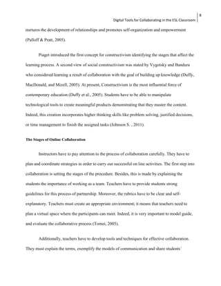 Digital Tools for Collaborating in the ESL Classroom 
8 
nurtures the development of relationships and promotes self-organization and empowerment 
(Palloff & Pratt, 2005). 
Piaget introduced the first concept for constructivism identifying the stages that affect the 
learning process. A second view of social constructivism was stated by Vygotsky and Bandura 
who considered learning a result of collaboration with the goal of building up knowledge (Duffy, 
MacDonald, and Mizell, 2005). At present, Constructivism is the most influential force of 
contemporary education (Duffy et al., 2005). Students have to be able to manipulate 
technological tools to create meaningful products demonstrating that they master the content. 
Indeed, this creation incorporates higher thinking skills like problem solving, justified decisions, 
or time management to finish the assigned tasks (Johnson S. , 2011). 
The Stages of Online Collaboration 
Instructors have to pay attention to the process of collaboration carefully. They have to 
plan and coordinate strategies in order to carry out successful on line activities. The first step into 
collaboration is setting the stages of the procedure. Besides, this is made by explaining the 
students the importance of working as a team. Teachers have to provide students strong 
guidelines for this process of partnership. Moreover, the rubrics have to be clear and self-explanatory. 
Teachers must create an appropriate environment; it means that teachers need to 
plan a virtual space where the participants can meet. Indeed, it is very important to model guide, 
and evaluate the collaborative process (Tomei, 2005). 
Additionally, teachers have to develop tools and techniques for effective collaboration. 
They must explain the terms, exemplify the models of communication and share students´ 
 