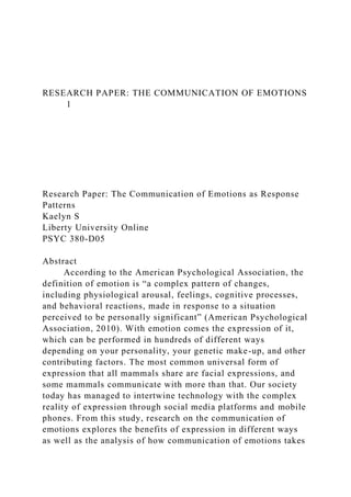 RESEARCH PAPER: THE COMMUNICATION OF EMOTIONS
1
Research Paper: The Communication of Emotions as Response
Patterns
Kaelyn S
Liberty University Online
PSYC 380-D05
Abstract
According to the American Psychological Association, the
definition of emotion is “a complex pattern of changes,
including physiological arousal, feelings, cognitive processes,
and behavioral reactions, made in response to a situation
perceived to be personally significant” (American Psychological
Association, 2010). With emotion comes the expression of it,
which can be performed in hundreds of different ways
depending on your personality, your genetic make-up, and other
contributing factors. The most common universal form of
expression that all mammals share are facial expressions, and
some mammals communicate with more than that. Our society
today has managed to intertwine technology with the complex
reality of expression through social media platforms and mobile
phones. From this study, research on the communication of
emotions explores the benefits of expression in different ways
as well as the analysis of how communication of emotions takes
 