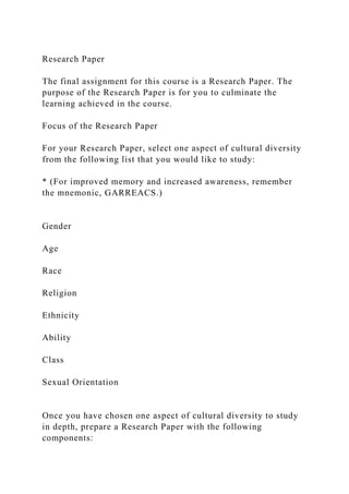 Research Paper
The final assignment for this course is a Research Paper. The
purpose of the Research Paper is for you to culminate the
learning achieved in the course.
Focus of the Research Paper
For your Research Paper, select one aspect of cultural diversity
from the following list that you would like to study:
* (For improved memory and increased awareness, remember
the mnemonic, GARREACS.)
Gender
Age
Race
Religion
Ethnicity
Ability
Class
Sexual Orientation
Once you have chosen one aspect of cultural diversity to study
in depth, prepare a Research Paper with the following
components:
 