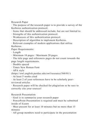 Research Paper
· The purpose of the research paper is to provide a survey of the
Kerberos authentication protocol.
· Items that should be addressed include, but are not limited to:
· Strengths of this authentication protocol.
· Weaknesses of this authentication protocol.
· Description of algorithm to implement Kerberos.
· Relevant examples of modern applications that utilize
Kerberos.
Paper Requirements:
· Length
· Minimum 10 pages / Maximum 20 pages
· The title page and references pages do not count towards the
page length requirements.
· Double spaced
· Times New Roman Font
· APA style
(https://owl.english.purdue.edu/owl/resource/560/01/)
· At least 5 works cited
· At least 2 of your references have to be scholarly peer-
reviewed articles
· Research paper will be checked for plagiarism so be sure to
correctly cite your sources!
Research Presentation
· Goal is to summarize your research paper
· PowerPoint Presentation is required and must be submitted
inside of iLearn
· Must present for at least 10 minutes but no more than 15
minutes
· All group members need to participate in the presentation
 