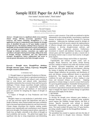 Sample IEEE Paper for A4 Page Size
First Author#
, Second Author*
, Third Author#
#
First-Third Department, First-Third University
Address
1first.author@first-third.edu
3third.author@first-third.edu
*
Second Company
Address Including Country Name
2second.author@second.com
Abstract— Drought stress is a significant abiotic stress caused by
climate change, affecting ecosystems, agriculture, water
resources, and human well-being. DroughtWare is a web
application serving as a comprehensive gene database for drought
stress. It identified 346 genes in 167 gene families crucial for
drought tolerance. The database, utilizing Node.js, Express.js, and
MongoDB, provides detailed information on genes, including gene
name, crop name, accession number, role, and related sequences.
Through an intuitive interface, researchers can explore and
contribute to drought-related gene knowledge, aiding in the study
of drought tolerance mechanisms and crop improvement
strategies. DroughtWare fosters collaboration and access to
relevant genetic information in the field of drought research.
Keywords— Drought stress, DroughtWare database,
Drought tolerance genes, Node.js, Express.js, MongoDB,
Drought research collaboration.
I. INTRODUCTION
1.1 Drought Impact on Agricultural Production in Pakistan
Drought poses a serious threat to agricultural production in
Pakistan. Insufficient rainfall and reduced water availability
lead to crop failures and reduced yields. Agricultural-
dependent communities face economic losses and food security
challenges. Climate change exacerbates drought conditions,
making them more severe and unpredictable. Developing
drought-resistant cultivars and databases of stress-tolerant
genes are essential for mitigating the impact of drought on
agriculture.
1.2 Impact of Drought on Crop Production and Food
Security
Drought's impact on crop production is particularly severe
in arid and semi-arid regions like Balochistan and parts of
Sindh in Pakistan, where limited rainfall and water availability
lead to decreased agricultural productivity and food insecurity.
Climate change exacerbates this situation, making weather
patterns more unpredictable and contributing to more frequent
and severe droughts. Developing tropical nations, especially in
South Asia, are highly vulnerable to the effects of drought on
food availability and security. The global food supply faces
significant risks due to rising temperatures and diminishing
access to water resources. Crop yields are predicted to decline
substantially in the coming decades, necessitating a significant
increase in productivity to meet the demands of a growing
population. Addressing the challenges posed by drought on
crop production and food security requires the implementation
of effective drought alert systems, advanced crop breeding
techniques to develop drought-resistant cultivars, and
sustainable water management practices. Furthermore,
investment in research and databases focusing on drought-
tolerant genes and their regulation can play a crucial role in
developing resilient crops to ensure food security in drought-
prone regions.
1.3 Global Climate Change and Its Effect on Agriculture
Unpredictable and extreme weather events, such as
droughts, floods, heatwaves, and storms, disrupt farming
activities, leading to reduced crop yields and economic losses
for farmers. Increased temperatures and altered rainfall
patterns also affect plant growth and development, affecting
the timing of planting and harvesting seasons. Moreover,
climate change influences the prevalence and distribution of
pests and diseases, posing additional threats to agricultural
productivity. The changing climate can create favorable
conditions for pests and diseases to thrive, leading to crop
losses and increased reliance on pesticides. Adapting
agriculture to climate change is crucial to ensure food security
for a growing global population. Sustainable farming practices,
resilient crop varieties, efficient water management, and
investment in agricultural research and innovation are essential
steps to mitigate the impact of climate change on agriculture
and secure food supply for the future.
2. METHODS
2.1 Data collection
To develop the drought stress tolerance gene database, a
thorough literature search was conducted using academic
search engines like PubMed, Google Scholar, and Web of
Science. Specific keywords were utilized to identify
functionally characterized genes associated with drought
stress. The search yielded 346 genes from 167 gene families,
providing valuable insights for the DroughtWare database.
2.2 Data Arrangement:
The spreadsheet has created to organize and store the data of
the genes involved in drought stress tolerance. Detailed
 