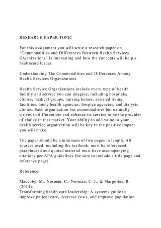 RESEARCH PAPER TOPIC
For this assignment you will write a research paper on
“Commonalities and Differences Between Health Services
Organizations” is interesting and how the concepts will help a
healthcare leader.
Understanding The Commonalities and Differences Among
Health Services Organizations
Health Service Organizations include every type of health
facility and service you can imagine, including hospitals,
clinics, medical groups, nursing homes, assisted living
facilities, home health agencies, hospice agencies, and dialysis
clinics. Each organization has commonalities but naturally
strives to differentiate and enhance its service to be the provider
of choice in that market. Your ability to add value to your
health service organization will be key to the positive impact
you will make.
The paper should be a minimum of two pages in length. All
sources used, including the textbook, must be referenced;
paraphrased and quoted material must have accompanying
citations per APA guidelines (be sure to include a title page and
reference page).
Reference:
Maccoby, M., Norman, C., Norman, C. J., & Margolies, R.
(2014).
Transforming health care leadership: A systems guide to
improve patient care, decrease costs, and improve population
 