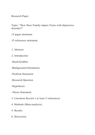 Research Paper
Topic: "How Does Family impact Teens with depressive
disorder?"
15 pages minimum
15 references minimum
1. Abstract
2. Introduction
-Hook/Grabber
-Background Information
-Problem Statement
-Research Question
-Hypothesis
-Thesis Statement
3. Literature Review ( at least 5 references)
4. Methods (Meta-analysis)
5. Results
6. Discussion
 