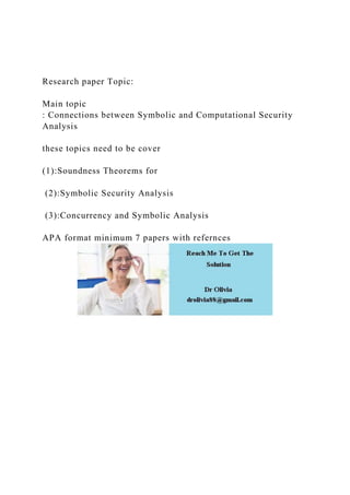 Research paper Topic:
Main topic
: Connections between Symbolic and Computational Security
Analysis
these topics need to be cover
(1):Soundness Theorems for
(2):Symbolic Security Analysis
(3):Concurrency and Symbolic Analysis
APA format minimum 7 papers with refernces
 