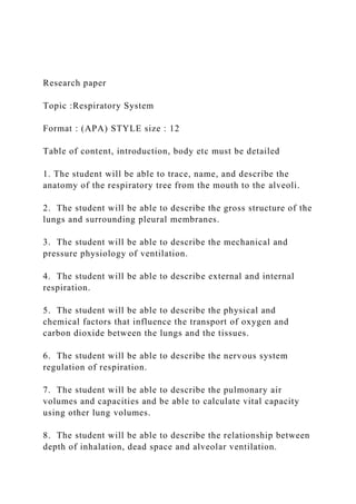 Research paper
Topic :Respiratory System
Format : (APA) STYLE size : 12
Table of content, introduction, body etc must be detailed
1. The student will be able to trace, name, and describe the
anatomy of the respiratory tree from the mouth to the alveoli.
2. The student will be able to describe the gross structure of the
lungs and surrounding pleural membranes.
3. The student will be able to describe the mechanical and
pressure physiology of ventilation.
4. The student will be able to describe external and internal
respiration.
5. The student will be able to describe the physical and
chemical factors that influence the transport of oxygen and
carbon dioxide between the lungs and the tissues.
6. The student will be able to describe the nervous system
regulation of respiration.
7. The student will be able to describe the pulmonary air
volumes and capacities and be able to calculate vital capacity
using other lung volumes.
8. The student will be able to describe the relationship between
depth of inhalation, dead space and alveolar ventilation.
 