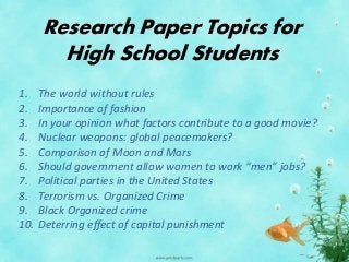 Research Paper Topics for
High School Students
1. The world without rules
2. Importance of fashion
3. In your opinion what factors contribute to a good movie?
4. Nuclear weapons: global peacemakers?
5. Comparison of Moon and Mars
6. Should government allow women to work “men” jobs?
7. Political parties in the United States
8. Terrorism vs. Organized Crime
9. Black Organized crime
10. Deterring effect of capital punishment
 
