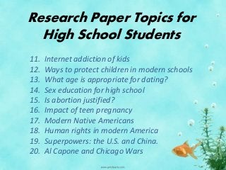 Research Paper Topics for
High School Students
11. Internet addiction of kids
12. Ways to protect children in modern schools
13. What age is appropriate for dating?
14. Sex education for high school
15. Is abortion justified?
16. Impact of teen pregnancy
17. Modern Native Americans
18. Human rights in modern America
19. Superpowers: the U.S. and China.
20. Al Capone and Chicago Wars
 