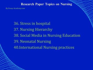 Research Paper Topics on Nursing
By Essay-Academy.com
36. Stress in hospital
37. Nursing Hierarchy
38. Social Media in Nursing Education
39. Neonatal Nursing
40.International Nursing practices
 