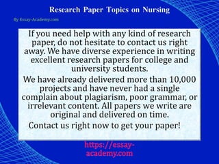 Research Paper Topics on Nursing
By Essay-Academy.com
If you need help with any kind of research
paper, do not hesitate to contact us right
away. We have diverse experience in writing
excellent research papers for college and
university students.
We have already delivered more than 10,000
projects and have never had a single
complain about plagiarism, poor grammar, or
irrelevant content. All papers we write are
original and delivered on time.
Contact us right now to get your paper!
 