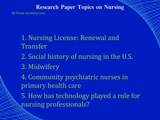 Research Paper Topics on Nursing
By Essay-Academy.com
1. Nursing License: Renewal and
Transfer
2. Social history of nursing in the U.S.
3. Midwifery
4. Community psychiatric nurses in
primary health care
5. How has technology played a role for
nursing professionals?
 