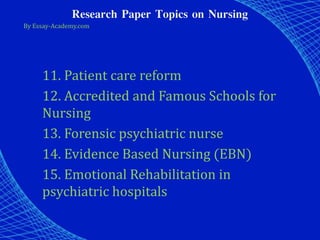 Research Paper Topics on Nursing
By Essay-Academy.com
11. Patient care reform
12. Accredited and Famous Schools for
Nursing
13. Forensic psychiatric nurse
14. Evidence Based Nursing (EBN)
15. Emotional Rehabilitation in
psychiatric hospitals
 