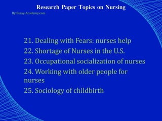 Research Paper Topics on Nursing
By Essay-Academy.com
21. Dealing with Fears: nurses help
22. Shortage of Nurses in the U.S.
23. Occupational socialization of nurses
24. Working with older people for
nurses
25. Sociology of childbirth
 