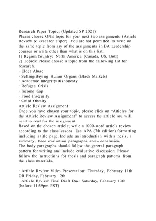 Research Paper Topics (Updated SP 2021)
Please choose ONE topic for your next two assignments (Article
Review & Research Paper). You are not permitted to write on
the same topic from any of the assignments in BA Leadership
courses or write other than what is on this list.
1) Region/Country: North America (Canada, US, Both)
2) Topics: Please choose a topic from the following list for
research.
· Elder Abuse
· Selling/Buying Human Organs (Black Markets)
· Academic Integrity/Dishonesty
· Refugee Crisis
· Income Gap
· Food Insecurity
· Child Obesity
Article Review Assignment
Once you have chosen your topic, please click on “Articles for
the Article Review Assignment” to access the article you will
need to read for the assignment.
Based on the chosen article, write a 1000-word article review
according to the class lessons. Use APA (7th edition) formatting
including a title page. Include an introduction with a thesis, a
summary, three evaluation paragraphs and a conclusion.
The body paragraphs should follow the general paragraph
pattern for writing and include evaluative discussion. Please
follow the instructions for thesis and paragraph patterns from
the class materials.
· Article Review Video Presentation: Thursday, February 11th
OR Friday, February 12th
· Article Review Final Draft Due: Saturday, February 13th
(before 11:59pm PST)
 