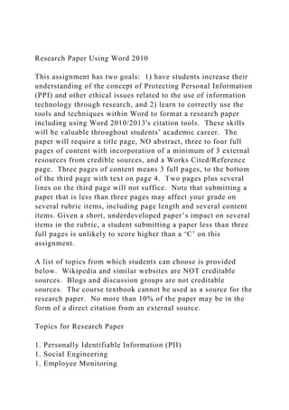 Research Paper Using Word 2010
This assignment has two goals: 1) have students increase their
understanding of the concept of Protecting Personal Information
(PPI) and other ethical issues related to the use of information
technology through research, and 2) learn to correctly use the
tools and techniques within Word to format a research paper
including using Word 2010/2013's citation tools. These skills
will be valuable throughout students’ academic career. The
paper will require a title page, NO abstract, three to four full
pages of content with incorporation of a minimum of 3 external
resources from credible sources, and a Works Cited/Reference
page. Three pages of content means 3 full pages, to the bottom
of the third page with text on page 4. Two pages plus several
lines on the third page will not suffice. Note that submitting a
paper that is less than three pages may affect your grade on
several rubric items, including page length and several content
items. Given a short, underdeveloped paper’s impact on several
items in the rubric, a student submitting a paper less than three
full pages is unlikely to score higher than a ‘C’ on this
assignment.
A list of topics from which students can choose is provided
below. Wikipedia and similar websites are NOT creditable
sources. Blogs and discussion groups are not creditable
sources. The course textbook cannot be used as a source for the
research paper. No more than 10% of the paper may be in the
form of a direct citation from an external source.
Topics for Research Paper
1. Personally Identifiable Information (PII)
1. Social Engineering
1. Employee Monitoring
 