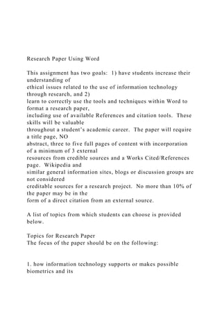 Research Paper Using Word
This assignment has two goals: 1) have students increase their
understanding of
ethical issues related to the use of information technology
through research, and 2)
learn to correctly use the tools and techniques within Word to
format a research paper,
including use of available References and citation tools. These
skills will be valuable
throughout a student’s academic career. The paper will require
a title page, NO
abstract, three to five full pages of content with incorporation
of a minimum of 3 external
resources from credible sources and a Works Cited/References
page. Wikipedia and
similar general information sites, blogs or discussion groups are
not considered
creditable sources for a research project. No more than 10% of
the paper may be in the
form of a direct citation from an external source.
A list of topics from which students can choose is provided
below.
Topics for Research Paper
The focus of the paper should be on the following:
1. how information technology supports or makes possible
biometrics and its
 