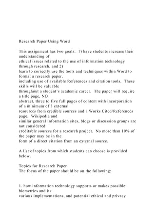 Research Paper Using Word
This assignment has two goals: 1) have students increase their
understanding of
ethical issues related to the use of information technology
through research, and 2)
learn to correctly use the tools and techniques within Word to
format a research paper,
including use of available References and citation tools. These
skills will be valuable
throughout a student’s academic career. The paper will require
a title page, NO
abstract, three to five full pages of content with incorporation
of a minimum of 3 external
resources from credible sources and a Works Cited/References
page. Wikipedia and
similar general information sites, blogs or discussion groups are
not considered
creditable sources for a research project. No more than 10% of
the paper may be in the
form of a direct citation from an external source.
A list of topics from which students can choose is provided
below.
Topics for Research Paper
The focus of the paper should be on the following:
1. how information technology supports or makes possible
biometrics and its
various implementations, and potential ethical and privacy
 