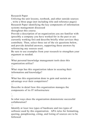 Research Paper
Utilizing the unit lessons, textbook, and other outside sources
, write a three page (not including title and reference pages)
Research Paper identifying the key components of information
systems management discussed
throughout this course.
Provide a description of an organization you are familiar with
(possibly a company you have worked for in the past or are
currently working for) and describe briefly what services they
contribute. Then, select three out of the six questions below,
and provide detailed answers, supporting those answers by
referencing any sources used.
Be sure to use examples from your research to strengthen your
argument as needed.
What personal knowledge management tools does this
organization utilize?
What steps has this organization taken in securing their
information and knowledge?
What has this organization done to gain and sustain an
advantage over their competitors?
Describe in detail how this organization manages the
components of its IT infrastructure
.
In what ways does the organization demonstrate successful
collaboration?
Identify at least two types of hardware and two types of
software used by this organization. APA rules for formatting,
quoting, paraphrasing, citing, and listing of sources are to be
followed
 