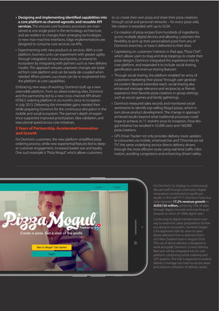 •	 Designing and implementing identified capabilities into
a core platform as channel-agnostic and reusable API
services. This ensures core business processes are main-
tained at one single point in the technology architecture,
and are resilient to changes from emerging technologies
or new man-machine interfaces. Edge implementations are
designed to consume core services via APIs.
•	 Experimenting with new products or services. With a core
platform, business units can experiment with greater agility
through integration to new touchpoints, or extend its
ecosystem by integrating with partners such as new delivery
modes. This approach ensures unproven changes are isolat-
ed from core platform and can be easily de-coupled when
needed. When proven, successes can be re-engineered into
the platform as core capabilities.
Embracing new ways of working, Domino’s built up a new
extensible platform. From six siloed ordering sites, Domino’s
and the partnership led to a new cross-channel API-driven
HTML5 ordering platform in six months since its inception
in July 2013. Delivering the immediate gains needed then
while preparing Domino’s for the continuous disruption in the
mobile and social ecosystem. The partner’s depth of experi-
ence supported improved prioritization, idea validation, and
executional speed across core initiatives.
3 Years of Partnership, Accelerated Innovation
and Growth
For Domino’s customers, the new platform simplified pizza
ordering process; while new experiential features led to deep-
er customer engagement, increased basket size and loyalty.
One such example is“Pizza Mogul”, which allows customers
to co-create their own pizza and share their pizza creations
through social and personal networks – for every pizza sold,
the creator is rewarded with up to $US4.
•	 Co-creation of pizza recipes from hundreds of ingredients,
across multiple digital devices and allowing customers the
flexibility to pick up their personalized pizza from any of
Domino’s branches, or have it delivered to their door.
•	 Capitalizing on customers’interests in iPad app,“Pizza Chef”,
which allows users to drag and drop toppings to create their
pizza designs. Domino’s integrated this experience into its
core platform, and expanded it to include social sharing,
gamification and revenue sharing features.
•	 Through social sharing, the platform enabled“an army of
customers marketing their pizzas”through user-generat-
ed content. Beyond extended reach, social sharing also
enhanced message relevance and reciprocity as friends
experience their favorite pizza creations in group settings,
such as soccer games and family gatherings.
•	 Domino’s measured sales records and monitored social
sentiments to identify top-selling Mogul pizzas, which in
turn drove product development. The change in approach
achieved results beyond what traditional processes could
hope to achieve. In 11 months since its inception, Pizza Mo-
gul initiative has resulted in 55,000 users and 160,000
pizza creations.
•	 GPS Driver Tracker not only provides delivery route updates
to consumers via mobile, smartwatches and“Chromecast-ed
TV”, the same underlying service directs delivery drivers
through the most efficient route using real-time traffic infor-
mation, avoiding congestions and enhancing drivers’safety.
For Domino’s, its strategy to continuously
disrupt itself through continuous digital
innovations contributed to significant
results. In first half FY17, Domino’s Pizza Aus-
tralia reported 17.2% revenue growth to
AUD$150 million, achieving 70% of sales
through digital channels and marching on
towards its vision of 100% digital sales.
Continuing its digital transformation jour-
ney to extend its value propositions further
out along its ecosystem, Domino’s began
CAA-approved trials for store-to-door
drone deliveries from a selected Domi-
no’s New Zealand store in August 2016.
The use of drone delivery is designed to
work alongside Domino’s current delivery
fleet and will be integrated into its core
platform comprising online ordering and
GPS systems. This trial is expected to extend
delivery coverage into hard-to-access areas
and improve utilization of delivery assets.
 