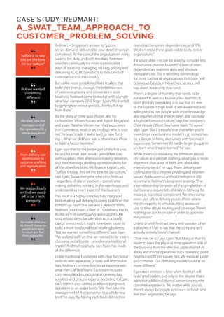CASE STUDY_REDMART:
A_SWAT_TEAM_APPROACH_TO
CUSTOMER_PROBLEM_SOLVING
Redmart – Singapore’s answer to“grocer-
ies-on-demand, delivered to your door,”thrives on
complexity. At the core of the organization’s rising
success lies data, and with this data, Redmart
searches continually for more sophisticated
ways of sourcing, managing, picking, pricing and
delivering its 45,000 products to thousands of
customers across the country.
But unlike most established food retailers that
build their brands through the establishment
of extensive grocery and convenience store
locations, Redmart came to market with a simple
idea. Says company CEO, Roger Egan:“We started
by getting the service perfect, then built it up
from there.”
It’s the story of three guys (Roger, and his
co-founders, Vikram Rupani and Rajesh Lingappa)
and a van.“Neither Vikram nor I had experience
in e-Commerce, retail or technology, which, trust
me,”he says,“made it awful hard to raise fund-
ing…What we did have was a clear idea on how
to build a better business.”
Egan says that for the better part of the first year,
he and his small team would spend their days
with suppliers, their afternoons making deliveries,
and their evenings, dividing up responsibility for
all the other functions; HR, finance, logistics, etc.
“Suffice it to say, this set the tone for our culture,”
says Egan. Today, everyone who joins Redmart
- regardless of title or position – spends time
making deliveries, working in the warehouse, and
understanding every aspect of the business.
The result is a highly complex, fully integrated
food retailing and delivery business built from the
bottom-up. From one van and a skeleton team,
Redmart now boasts a fleet of 150 delivery trucks,
80,000 sq ft of warehousing space, and 45,000
unique food items for sale. With such a heavy
capital investment, it might have been easier to
build a more traditional food retailing business.
“But we wanted something different,”says Egan.
“We realized early on that we needed to be a tech
company, not a logistics provider or a traditional
retailer.”And that epiphany, says Egan, has made
all the difference.
Unlike traditional businesses with clear functional
verticals with separation of tasks and responsibil-
ities, Redmart combine functional expertise into
what they call‘Red Teams.’Each team includes
commercial leaders, industrial engineers, data
scientists and process experts. According to Egan,
each team is then tasked to address a segment,
a problem or an opportunity.“We then take the
management of the operations to a whole new
level,”he says,“by having each team define their
own objectives, inter-dependencies, and KPIs.
We then make these goals visible to the entire
organization.”
If it sounds like a recipe for anarchy, consider this:
A true omni-channel business is born of inter-
dependencies, real-time data, and absolute
transparencies. This is terrifying terminology
for more traditional organizations that have built
businesses based on hierarchies, secrecy and
top-down leadership structures.
There’s a degree of humility that needs to be
exhibited as well in a business like Redmart.“I
don’t think it’s overstating it to say that it’s due
to the Founders’high level of self-awareness and
willingness to hire people with more knowledge
and experience that they’ve been able to create
a high-performance culture,”says the company’s
Chief People Officer, Stephanie Nash.“I’d agree,”
says Egan.“But it’s equally true that when you’re
inventing a new business model it can sometimes
be a danger in hiring executives with too much
experience. Sometimes it’s harder to get people to
un-learn what they’ve learned,”he says.
While there’s no mistaking the premium placed
on culture and people, nothing, says Egan, is more
important than data.“It feeds into absolutely
everything we do,”he says.“From delivery rate
optimization to customer profiling and segmen-
tation.”Application of artificial intelligence (AI)
is central to Redmart’s long-term strategy.“The
inter-relationship between all the complexities of
our business require lots of analysis. Delivery, for
instance, is a critical component. We time stamp
every part of the delivery process from where
the driver parks, to which building access we
use, to time of day, routing, and coverage. There’s
nothing we don’t consider in order to optimize
the process.”
Unless or until Redmart owns and operates phys-
ical stores, it’s fair to say that the company isn’t
actually entirely“omni”channel.
“That may be so,”says Egan.“But I’d argue that it’s
easier to learn the physical store operation side of
the business than the effective application of AI…
Bricks and mortar operations track operating profit
based on profit per square foot. We measure profit
per customer. Our operating models couldn’t be
more different.”
Egan does envision a time when Redmart will
build retail outlets, but only to the degree that it
adds that additional layer of convenience to the
customer experience.“No matter what you do,
there’ll always be people who want to touch and
feel their vegetables,”he says.
Suffice it to say,
this set the tone
for our culture”“
“
“But we wanted
something
different“
We then take the
management of
the operations to a
whole new level
“
“
No matter what you
do, there’ll always be
people who want
to touch and feel
their vegetables,
“
“
From delivery rate
optimization to
customer profiling
and segmentation
“
“
We realized early
on that we need-
ed to be a tech
company
“
“
 