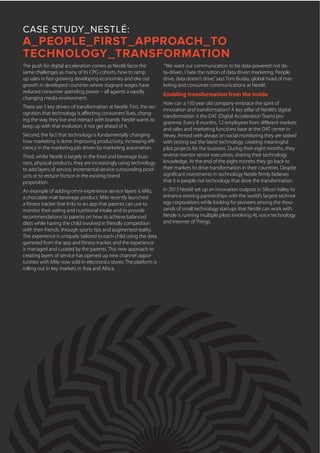 CASE STUDY_NESTLÉ:
A_PEOPLE_FIRST_APPROACH_TO
TECHNOLOGY_TRANSFORMATION
“We want our communication to be data-powered not da-
ta-driven, I hate the notion of data driven marketing. People
drive, data doesn’t drive,”says Tom Buday, global head of mar-
keting and consumer communications at Nestlé.
Enabling transformation from the inside
How can a 150 year old company embrace the spirit of
innovation and transformation? A key pillar of Nestlé’s digital
transformation is the DAT (Digital Acceleration Team) pro-
gramme. Every 8 months, 12 employees from different markets
and sales and marketing functions base at the DAT center in
Vevey. Armed with always on social monitoring they are tasked
with testing out the latest technology, creating meaningful
pilot projects for the business. During their eight months, they
reverse mentor senior executives, sharing their technology
knowledge. At the end of the eight months they go back to
their markets to drive transformation in their countries. Despite
significant investments in technology Nestle firmly believes
that it is people not technology that drive the transformation.
In 2013 Nestlé set up an innovation outpost in Silicon Valley to
enhance existing partnerships with the world’s largest technol-
ogy corporations while looking for pioneers among the thou-
sands of small technology startups that Nestlé can work with.
Nestle is running multiple pilots involving AI, voice technology
and Internet of Things.
The push for digital acceleration comes as Nestlé faces the
same challenges as many of its CPG cohorts: how to ramp
up sales in fast-growing developing economies and eke out
growth in developed countries where stagnant wages have
reduced consumer spending power – all against a rapidly
changing media environment.
There are 3 key drivers of transformation at Nestlé. First, the rec-
ognition that technology is affecting consumers’lives, chang-
ing the way they live and interact with brands. Nestlé wants to
keep up with that evolution, if not get ahead of it.
Second, the fact that technology is fundamentally changing
how marketing is done. Improving productivity, increasing effi-
ciency in the marketing job driven by marketing automation.
Third, whilst Nestlé is largely in the food and beverage busi-
ness, physical products, they are increasingly using technology
to add layers of service, incremental service surrounding prod-
ucts or to reduce friction in the existing brand
proposition.
An example of adding omni-experience service layers is Milo,
a chocolate malt beverage product. Milo recently launched
a fitness tracker that links to an app that parents can use to
monitor their eating and nutritional intake and to provide
recommendations to parents on how to achieve balanced
diets while having the child involved in friendly competition
with their friends, through sports tips and augmented reality.
The experience is uniquely tailored to each child using the data
garnered from the app and fitness tracker, and the experience
is managed and curated by the parents. This new approach to
creating layers of service has opened up new channel oppor-
tunities with Milo now sold in electronics stores. The platform is
rolling out in key markets in Asia and Africa.
 