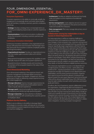 FOUR_DIMENSIONS_ESSENTIAL:
FOR_OMNI-EXPERIENCE_DX_MASTERY:
Ecosystem Experience
Ecosystem experience is the ability to continually amplify the
engagement to increasingly attract and retain (grow loyalty)
across all members, including customers, partners, employees,
and things:
•	 Strategy: Develop a strategy that is increasingly tied to au-
tomating and adapting responsively to customer experience
needs.
•	 Communications: Extend communications multilaterally
across the ecosystem including customers, partners and
employees.
Continuous Innovation Orientation
Continuous innovation orientation is the organizational con-
tinuous self-assessment and innovation that leverages input
that transcends the ecosystem (customer, employee, partner,
and things) boundaries:
•	 Organizational structure: Develop an organizational struc-
ture that enables agile innovation pilots and a fail fast
mentality
•	 Measurement/management: Improve the capability to auto-
matically measure the value of ecosystem experiences.
•	 Rewards/incentives: Develop rewards and incentives for
all members of the ecosystem based on the value of their
contribution.
Omni-Dimensional Marketing
Omni-dimensional marketing is the expansion brand and
customer management to leverage digital connections,
influences, and triggers that deepen engagement. Business
performance hinges on delivering unique experiences long
after initial engagement:
•	 Message relevance: Improve message responsiveness by
aligning with personalized and contextualized needs to
create uniquely relevant experiences.
•	 Message reach: Extend and amplify the impact of messages
by evaluating and reinforcing high-performing paths.
•	 Message reciprocity: Pay close attention to feedback,
rewarding reciprocity with something the customer, partner
or employee values.
Platform Service Delivery
Platform service delivery is the ability to leverage digital
technologies to conceive, create, and execute on innovative
contextualized ecosystem experiences that combine human
and machine intelligence:
•	 Architecture: Develop an adaptive architecture that fluidly
scales and adapts to omni-experience foundational
requirements.
•	 Service management: Create adaptive services to support
the creation of digital experiences that persist and resonate
inside and outside the enterprise.
•	 Data management: Effectively manage data privacy, securi-
ty, and accuracy.
Collaboration among key stakeholders is key to
success in Omni-Experience DX
For many executives, it will be an ongoing challenge to
restructure their omni-experience processes to incorporate
how changes in their ecosystem (e.g., customers and partners)
impact current tactics and strategies and how quickly they can
respond. Specifically, larger organizations will find it hard to
quickly respond holistically to this need and may find it easier
to create smaller omni-experience DX spin-offs and innovation
initiatives to meet the challenge in an agile way. IT budgets
are now shifting to line of business (LoB) and many innovation
efforts are being driven by LoB adopting disruptive and third
platform technologies. These efforts, despite presenting op-
portunities for the organization, can lead into premature and
siloed projects that are unable to accommodate the enter-
prise needs, or that fail to achieve scalable business outcomes.
This is because organizations’success is not dependent on
a single business unit efforts. Success – particularly in the
context of DX – requires businesses to take an outside-in
perspective and align DX initiatives across departments and
stakeholders, and the entire business ecosystem. Organiza-
tions need to ensure that all the relevant constituents are
aligned toward the same goal. Alignment cannot be achieved
unless all the relevant stakeholders (e.g., CEO, CMO and CIO)
have the right visibility into each other’s priorities, and shared
goals and metrics.
DX efforts, like Omni-Experience, require collaboration across
the organization. Organizational siloes and resistance to
change are common hurdles. In fact, as organizations progress
they will often find that moving from being siloed, change-re-
sistant and inwardly-focused, to becoming cross-functionally
integrated and customer-focused is extremely challenging. In
fact, IDC believes that by 2018, 70% of siloed digital transfor-
mation initiatives will ultimately fail due to insufficient collabo-
ration, integration, sourcing, or project management.
 