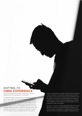 SHIFTING_TO
OMNI-EXPERIENCE
Customer Experience (CX) is the number one customer-
related priority for organizations in Asia Pacific.
The days of product-oriented sales and marketing are long
gone. Today, simply having a good product and spending
advertising dollars to promote it will not guarantee success.
If it was difficult before, it’s only going to get harder as com-
petition can come from virtually anywhere and everywhere
in today’s hyper connected marketplace. With the rise of the
sharing economy, business models are being disrupted, while
customers’expectations of brands have also risen. Custom-
ers in the digital age demand greater level of consistency,
personalization, and meaningful experiences – something
that is forcing brands to transform and become experiences
to their customers. Furthermore, brands need to evolve to
give their customers direct control over the experience and
the products and services that are delivered. This requires
organizations to rethink customer engagement and dream
new possibilities with the advent of technologies such as
augmented reality and robotics.
Not every company is innately digital like Netflix or Amazon.
But that is no excuse to sit on the side lines. Ready or not,
every company now operates in a digital environment that
demands and rewards business agility and digital transfor-
mation (DX) innovation. To that end, omni-experience DX is
 
