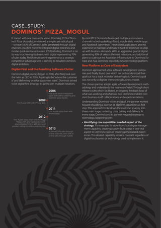 It started with one man and a vision. Don Meij, CEO of Dom-
ino’s Pizza (Australia), envisioned a simple, yet radical goal
– to have 100% of Domino’s sales generated through digital
channels. As a first mover to integrate digital into brick-and-
mortar quick-service-restaurant (QSR) retailing, Domino’s is on
its way to achieving its dream, with digital representing 70%
of sales today. Meij foresaw omni-experience as a strategic
competitive advantage and is seeking to broaden Domino’s
digital ambition.
Digital-First and the Resulting Software Clutter
Domino’s digital journey began in 2006, after Meij took over
the helm as CEO in 2005. Aspiring to be“where the customer
is”and“delivering on what customers want”, Domino’s strived
to be digital-first amongst its peers with multiple initiatives.
CASE_STUDY:
DOMINOS’ PIZZA_MOGUL
2006
2009
2011
2012
2013
First quick service restaurant
(QSR) with online ordering and
real-time pizza tracker.
First Aussie QSR with iPhone app.
First Aussie pizza chain with
Android app.
First Aussie pizza chain with iPad app
“Pizza Chef”, and Facebook crowd-
sourced pizza. First to add store and
product ratings to online ordering site.
Achieved 50% sales through
online channels, with 50% of
online sales through mobile
By mid-2013, Domino’s developed multiple e-commerce
channels including desktop (flash), mobile Web, mobile apps
and Facebook commerce. These siloed applications proved
expensive to maintain and made it hard for Domino’s to keep
up with business demands. With an aggressive goal of digital
generating 80% of sales as the next milestone, and additional
plans to scale out the Australian infrastructure to Domino’s Eu-
rope and Asia, Domino’s required a new technology platform.
New Platform as Core of Ecosystem
Domino’s approached a few software development compa-
nies and finally found one which not only understood their
goal but has a track record of delivering to it. Domino’s goal
was not only to digitize their existing business model.
The chosen partner adopts agile software development meth-
odology and understands the nuances of retail. Through short
release cycles which facilitated an ongoing feedback loop of
what was working and what was not, Domino’s enabled con-
stant business-to-IT collaborations and experimentations.
Understanding Domino’s vision and goal, the partner worked
toward rebuilding a core set of platform capabilities as first
step. This approach broke down the customer journey into
three main stages: ordering, pizza baking and delivery. At
every stage, Domino’s and its partner mapped strategy to
technology, beginning with:
•	 Identifying core capabilities needed as part of the
strategy. For example, for store-fronts’catalogue manage-
ment capability, creating custom-built pizzas is one vital
aspect to Domino’s vision of creating personalized experi-
ences. This desired capability remains constant regardless of
digital touchpoints or technology used to implement it.
 