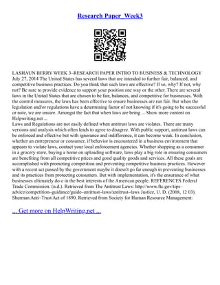 Research Paper_Week3
LASHAUN BERRY WEEK 3–RESEARCH PAPER INTRO TO BUSINESS & TECHNOLOGY
July 27, 2014 The United States has several laws that are intended to further fair, balanced, and
competitive business practices. Do you think that such laws are effective? If so, why? If not, why
not? Be sure to provide evidence to support your position one way or the other. There are several
laws in the United States that are chosen to be fair, balances, and competitive for businesses. With
the control measures, the laws has been effective to ensure businesses are ran fair. But when the
legislation and/or regulations have a determining factor of not knowing if it's going to be successful
or note, we are unsure. Amongst the fact that when laws are being ... Show more content on
Helpwriting.net ...
Laws and Regulations are not easily defined when antitrust laws are violates. There are many
versions and analysis which often leads to agree to disagree. With public support, antitrust laws can
be enforced and effective but with ignorance and indifference, it can become weak. In conclusion,
whether an entrepreneur or consumer, if behavior is encountered in a business environment that
appears to violate laws, contact your local enforcement agencies. Whether shopping as a consumer
in a grocery store, buying a home on uploading software, laws play a big role in ensuring consumers
are benefiting from all competitive prices and good quality goods and services. All these goals are
accomplished with promoting competition and preventing competitive business practices. However
with a recent act passed by the government maybe it doesn't go far enough in preventing businesses
and its practices from protecting consumers. But with implementation, it's the ensurance of what
businesses ultimately do o in the best interests of the American people. REFERENCES Federal
Trade Commission. (n.d.). Retrieved from The Antitrust Laws: http://www.ftc.gov/tips–
advice/competition–guidance/guide–antitrust–laws/antitrust–laws Justice, U. D. (2008, 12 03).
Sherman Anti–Trust Act of 1890. Retrieved from Society for Human Resource Management:
... Get more on HelpWriting.net ...
 