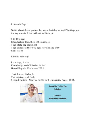 Research Paper
Write about the argument between Swinburne and Plantinga on
the arguments from evil and sufferings.
8 to 10 pages
Introduction then thesis the purpose
Then state the argument
Then choose either you agree or not and why
Conclusion
Related reading:
Plantinga, Alvin.
Knowledge and Christian belief.
Grand Rapids: Eerdmans,2015.
Swinburne, Richard.
The existence of God.
Second Edition. New York: Oxford University Press, 2004.
 