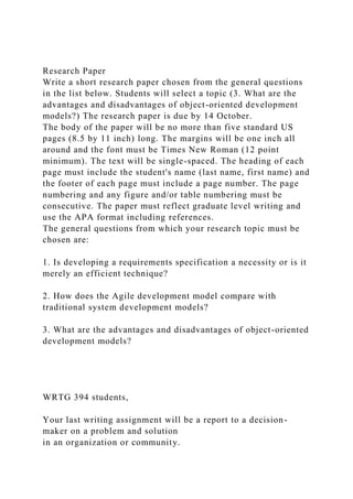 Research Paper
Write a short research paper chosen from the general questions
in the list below. Students will select a topic (3. What are the
advantages and disadvantages of object-oriented development
models?) The research paper is due by 14 October.
The body of the paper will be no more than five standard US
pages (8.5 by 11 inch) long. The margins will be one inch all
around and the font must be Times New Roman (12 point
minimum). The text will be single-spaced. The heading of each
page must include the student's name (last name, first name) and
the footer of each page must include a page number. The page
numbering and any figure and/or table numbering must be
consecutive. The paper must reflect graduate level writing and
use the APA format including references.
The general questions from which your research topic must be
chosen are:
1. Is developing a requirements specification a necessity or is it
merely an efficient technique?
2. How does the Agile development model compare with
traditional system development models?
3. What are the advantages and disadvantages of object-oriented
development models?
WRTG 394 students,
Your last writing assignment will be a report to a decision-
maker on a problem and solution
in an organization or community.
 