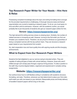Top Research Paper Writer for Your Needs – Hire Here
& Relax
Possessing competent knowledge about the topic and writing formatting that is enough
for the provided requirements is challenging. A thorough resource study and factual
argumentation are crucial to mastering a research paper. To do so, you must spare no
time and effort until its submission. However, with the academic routine, you would
probably like to join thousands of students who get our research paper writers for hire.
Soruce: https://researchpaperwriter.org/
The high demand for writing services shows no slowing down. Similarly, the number of
related services is increasing as well. However, turning to the first writer you find can
threaten your academic future. Therefore, we are proud to introduce our guarantees of
being a competent service with the top authors' team. They can structure a research
paper based on your requirements from scratch.
So, start cooperation now and have quality time with aspiring results and life-changing
achievements.
What to Expect from Our Research Paper Writers
Students first feel delighted to use our service owing to devoted writers. They are
capable of nailing all types of tasks with utmost delicacy. However, those who aren't
skilled enough can't simply pass through a rigorous hiring process. To take a position in
the staff, they must be degree-holders, organized and experienced in complex writing
assignments.
Website: https://researchpaperwriter.org/
Our authors know how to craft flawless writing in compliance with academic structure,
formatting, and style. Therefore, whenever you feel determined to place your first order,
we'll match you with one based on your demand. Reasonable prices and timely delivery
of excellent research papers will be icing on the cake.
 