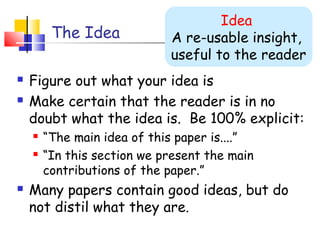 The Idea
 Figure out what your idea is
 Make certain that the reader is in no
doubt what the idea is. Be 100% explicit:
 “The main idea of this paper is....”
 “In this section we present the main
contributions of the paper.”
 Many papers contain good ideas, but do
not distil what they are.
Idea
A re-usable insight,
useful to the reader
 