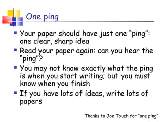 One ping
 Your paper should have just one “ping”:
one clear, sharp idea
 Read your paper again: can you hear the
“ping”?
 You may not know exactly what the ping
is when you start writing; but you must
know when you finish
 If you have lots of ideas, write lots of
papers
Thanks to Joe Touch for “one ping”
 