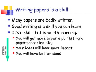 Writing papers is a skill
 Many papers are badly written
 Good writing is a skill you can learn
 It’s a skill that is worth learning:
 You will get more brownie points (more
papers accepted etc)
 Your ideas will have more impact
 You will have better ideas
Increasing
importance
 