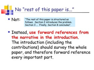 No “rest of this paper is...”
 Not:
 Instead, use forward references from
the narrative in the introduction.
The introduction (including the
contributions) should survey the whole
paper, and therefore forward reference
every important part.
“The rest of this paper is structured as
follows. Section 2 introduces the problem.
Section 3 ... Finally, Section 8 concludes”.
 