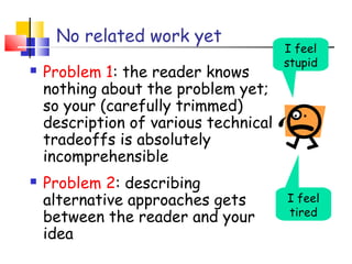 No related work yet
 Problem 1: the reader knows
nothing about the problem yet;
so your (carefully trimmed)
description of various technical
tradeoffs is absolutely
incomprehensible
 Problem 2: describing
alternative approaches gets
between the reader and your
idea
I feel
tired
I feel
stupid
 