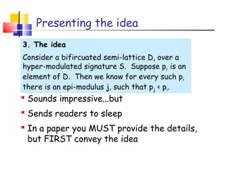 Presenting the idea
3. The idea
Consider a bifircuated semi-lattice D, over a
hyper-modulated signature S. Suppose pi is an
element of D. Then we know for every such pi
there is an epi-modulus j, such that pj < pi.
 Sounds impressive...but
 Sends readers to sleep
 In a paper you MUST provide the details,
but FIRST convey the idea
 