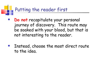 Putting the reader first
 Do not recapitulate your personal
journey of discovery. This route may
be soaked with your blood, but that is
not interesting to the reader.
 Instead, choose the most direct route
to the idea.
 
