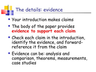 The details: evidence
 Your introduction makes claims
 The body of the paper provides
evidence to support each claim
 Check each claim in the introduction,
identify the evidence, and forward-
reference it from the claim
 Evidence can be: analysis and
comparison, theorems, measurements,
case studies
 