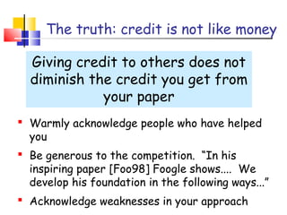 The truth: credit is not like money
Giving credit to others does not
diminish the credit you get from
your paper
 Warmly acknowledge people who have helped
you
 Be generous to the competition. “In his
inspiring paper [Foo98] Foogle shows.... We
develop his foundation in the following ways...”
 Acknowledge weaknesses in your approach
 