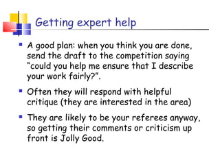 Getting expert help
 A good plan: when you think you are done,
send the draft to the competition saying
“could you help me ensure that I describe
your work fairly?”.
 Often they will respond with helpful
critique (they are interested in the area)
 They are likely to be your referees anyway,
so getting their comments or criticism up
front is Jolly Good.
 