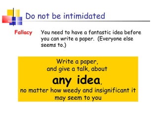 Do not be intimidated
Write a paper,
and give a talk, about
any idea,
no matter how weedy and insignificant it
may seem to you
Fallacy You need to have a fantastic idea before
you can write a paper. (Everyone else
seems to.)
 