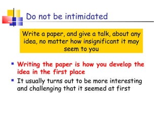 Do not be intimidated
Write a paper, and give a talk, about any
idea, no matter how insignificant it may
seem to you
 Writing the paper is how you develop the
idea in the first place
 It usually turns out to be more interesting
and challenging that it seemed at first
 