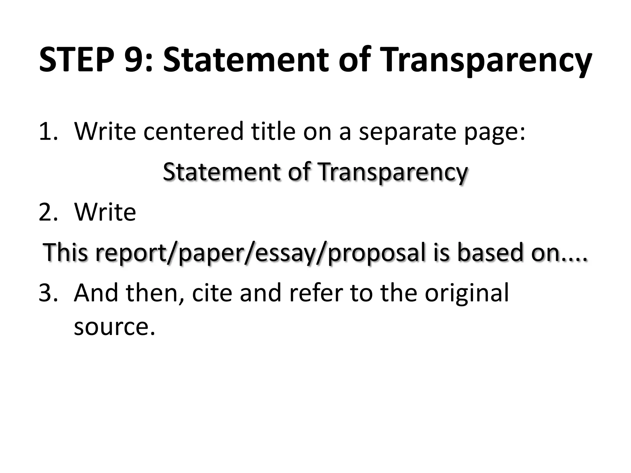 STEP 9: Statement of Transparency
1. Write centered title on a separate page:
Statement of Transparency
2. Write
This report/paper/essay/proposal is based on....
3. And then, cite and refer to the original
source.