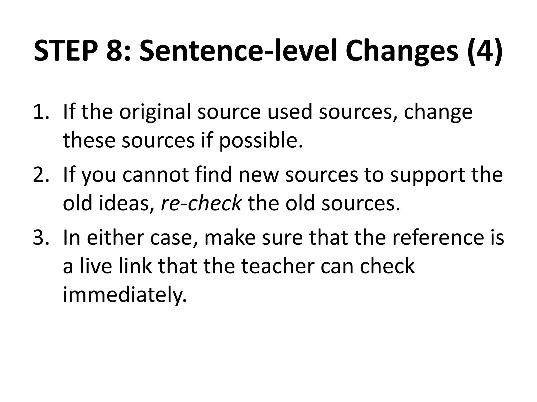 STEP 8: Sentence-level Changes (4)
1. If the original source used sources, change
these sources if possible.
2. If you cannot find new sources to support the
old ideas, re-check the old sources.
3. In either case, make sure that the reference is
a live link that the teacher can check
immediately.